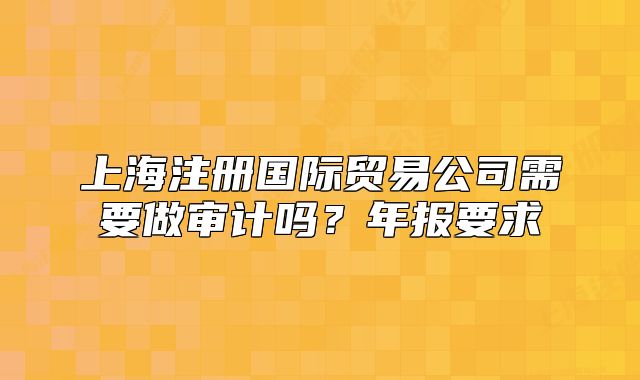 上海注冊國際貿易公司需要做審計嗎？年報要求