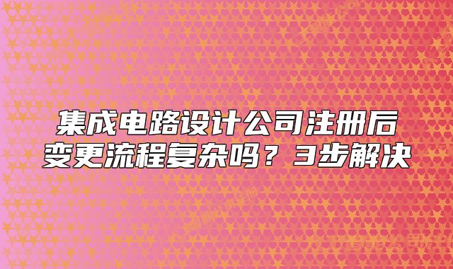 集成電路設(shè)計公司注冊后變更流程復雜嗎？3步解決