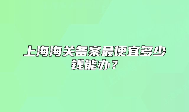 上海海關(guān)備案最便宜多少錢能辦？