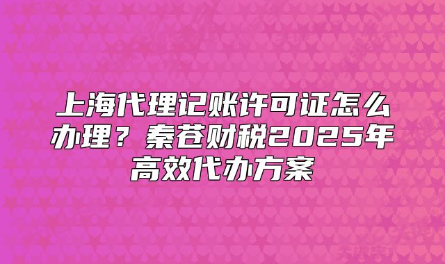 上海代理記賬許可證怎么辦理？秦蒼財稅2025年高效代辦方案