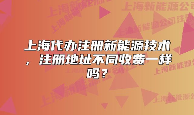 上海代辦注冊新能源技術(shù)，注冊地址不同收費(fèi)一樣嗎？