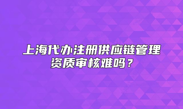 上海代辦注冊(cè)供應(yīng)鏈管理資質(zhì)審核難嗎？
