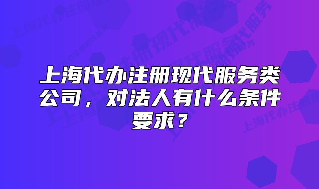 上海代辦注冊(cè)現(xiàn)代服務(wù)類公司，對(duì)法人有什么條件要求？