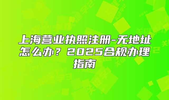 上海營業(yè)執(zhí)照注冊-無地址怎么辦？2025合規(guī)辦理指南