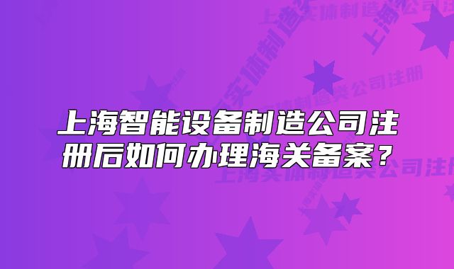 上海智能設(shè)備制造公司注冊(cè)后如何辦理海關(guān)備案？