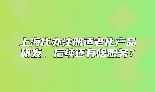 上海代辦注冊適老化產(chǎn)品研發(fā)，后續(xù)還有啥服務(wù)？