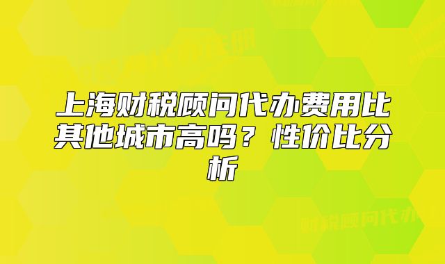 上海財(cái)稅顧問代辦費(fèi)用比其他城市高嗎？性價(jià)比分析
