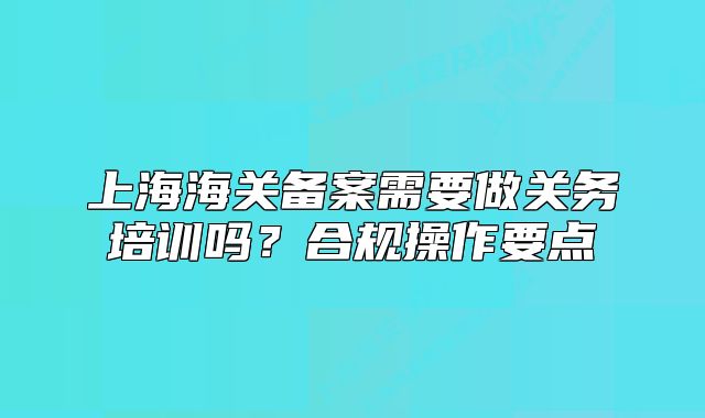 上海海關(guān)備案需要做關(guān)務(wù)培訓(xùn)嗎？合規(guī)操作要點(diǎn)
