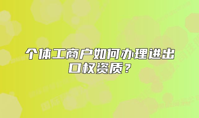 個體工商戶如何辦理進出口權(quán)資質(zhì)？