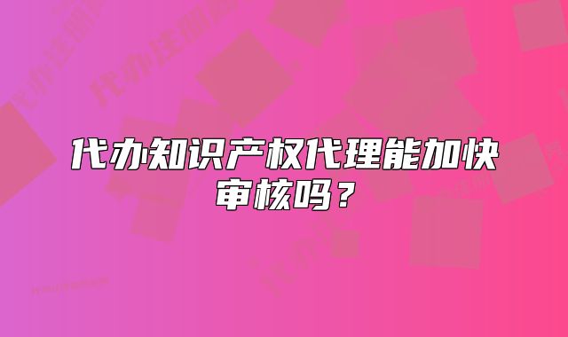 代辦知識產(chǎn)權(quán)代理能加快審核嗎？