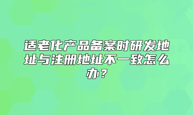 適老化產(chǎn)品備案時研發(fā)地址與注冊地址不一致怎么辦？