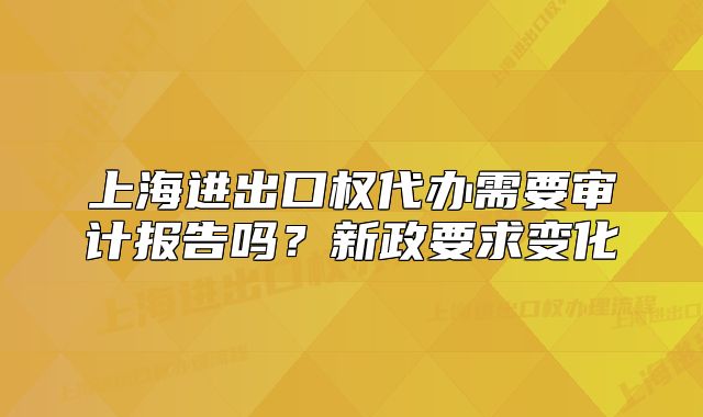 上海進(jìn)出口權(quán)代辦需要審計(jì)報(bào)告嗎？新政要求變化