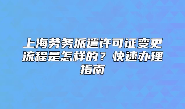 上海勞務(wù)派遣許可證變更流程是怎樣的？快速辦理指南