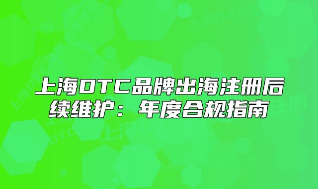 上海DTC品牌出海注冊后續(xù)維護：年度合規(guī)指南