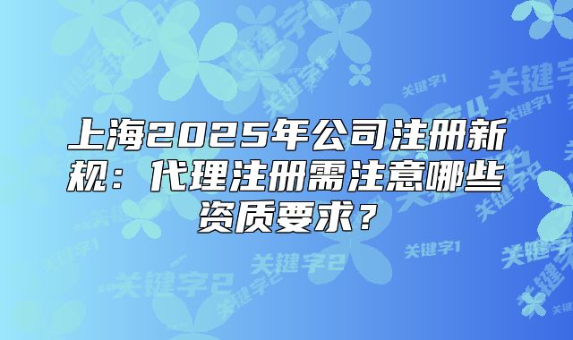 上海2025年公司注冊(cè)新規(guī)：代理注冊(cè)需注意哪些資質(zhì)要求？