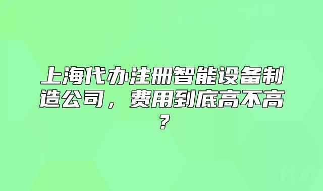 上海代辦注冊智能設(shè)備制造公司，費(fèi)用到底高不高？