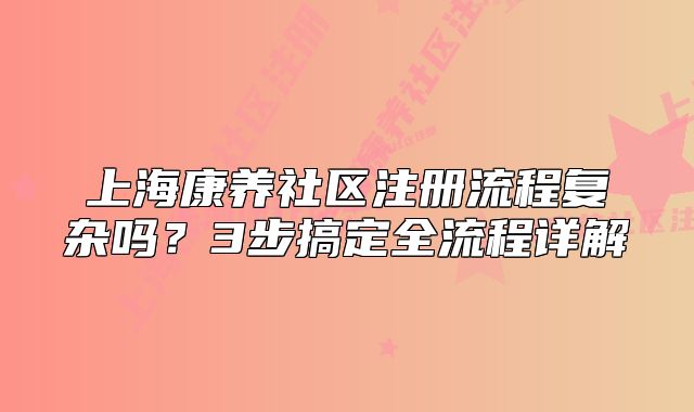 上海康養(yǎng)社區(qū)注冊(cè)流程復(fù)雜嗎？3步搞定全流程詳解