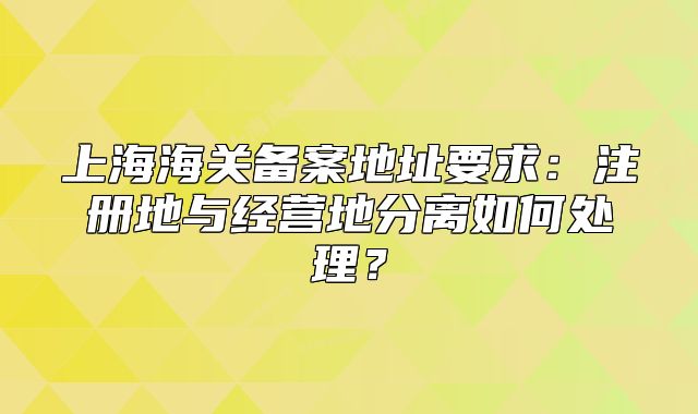 上海海關(guān)備案地址要求：注冊(cè)地與經(jīng)營地分離如何處理？