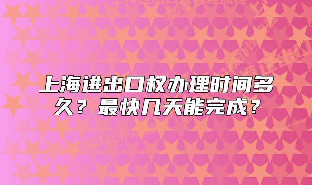 上海進(jìn)出口權(quán)辦理時(shí)間多久？最快幾天能完成？