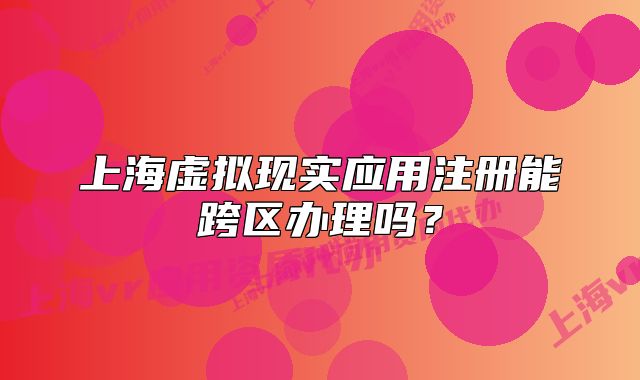 上海虛擬現(xiàn)實應(yīng)用注冊能跨區(qū)辦理嗎？