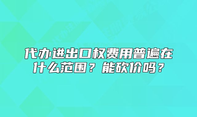 代辦進(jìn)出口權(quán)費(fèi)用普遍在什么范圍？能砍價(jià)嗎？