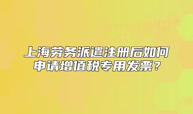 上海勞務派遣注冊后如何申請增值稅專用發(fā)票？