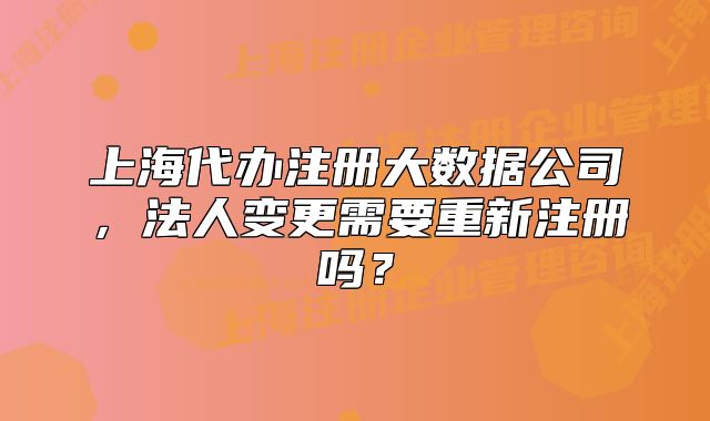 上海代辦注冊大數據公司，法人變更需要重新注冊嗎？