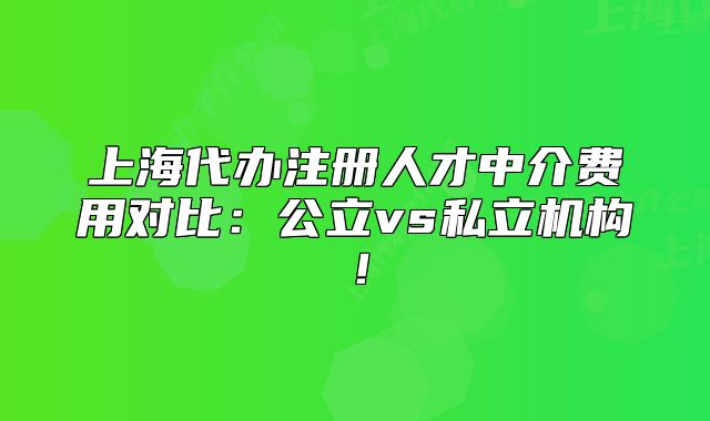 上海代辦注冊(cè)人才中介費(fèi)用對(duì)比：公立vs私立機(jī)構(gòu)！