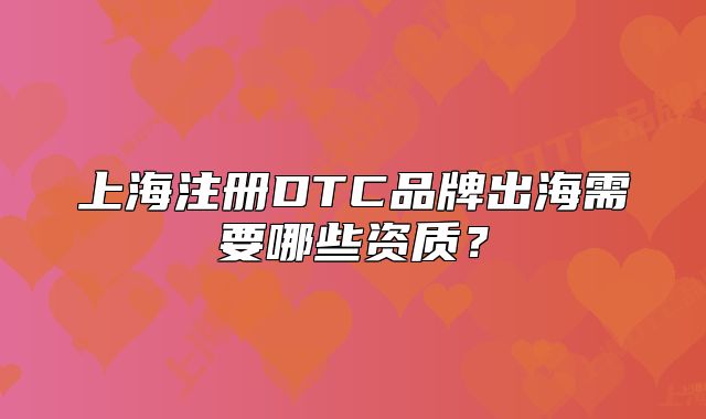 上海注冊DTC品牌出海需要哪些資質(zhì)？