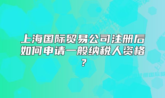 上海國(guó)際貿(mào)易公司注冊(cè)后如何申請(qǐng)一般納稅人資格？