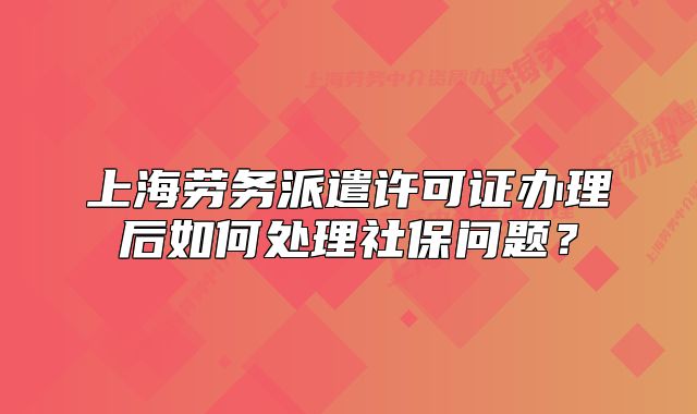上海勞務(wù)派遣許可證辦理后如何處理社保問題？