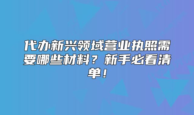 代辦新興領(lǐng)域營業(yè)執(zhí)照需要哪些材料？新手必看清單！