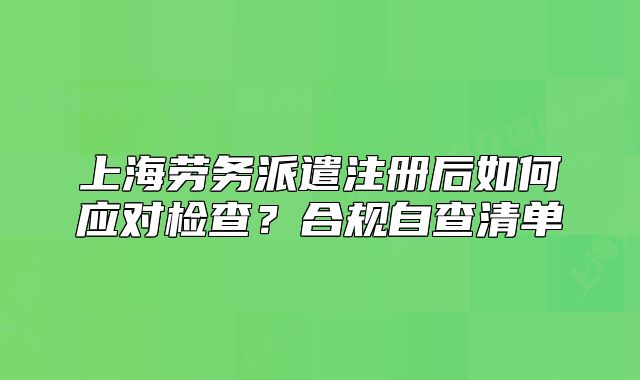 上海勞務(wù)派遣注冊(cè)后如何應(yīng)對(duì)檢查？合規(guī)自查清單