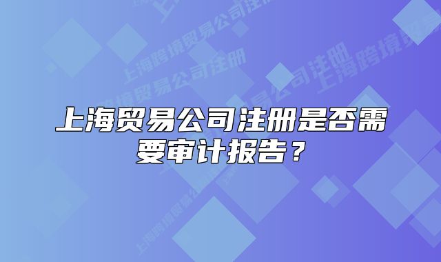 上海貿(mào)易公司注冊(cè)是否需要審計(jì)報(bào)告？