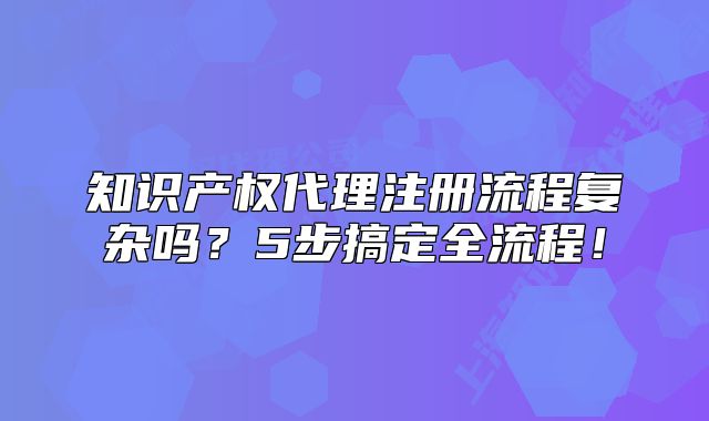 知識產權代理注冊流程復雜嗎？5步搞定全流程！