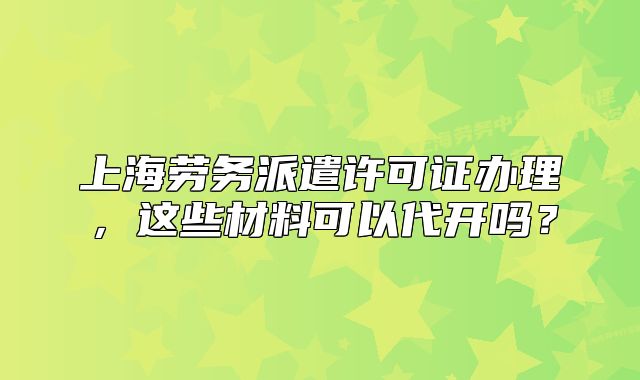 上海勞務(wù)派遣許可證辦理，這些材料可以代開嗎？