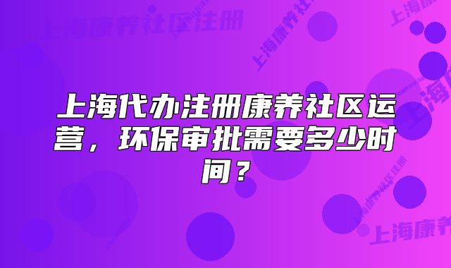 上海代辦注冊康養(yǎng)社區(qū)運(yùn)營，環(huán)保審批需要多少時(shí)間？