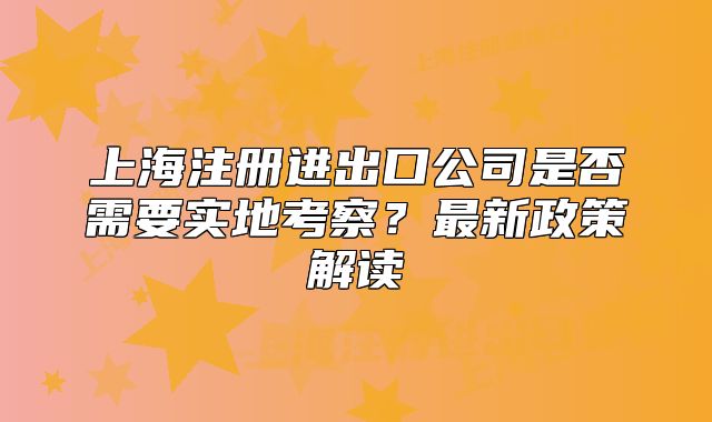 上海注冊進出口公司是否需要實地考察？最新政策解讀