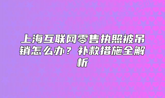 上?；ヂ?lián)網(wǎng)零售執(zhí)照被吊銷怎么辦？補救措施全解析