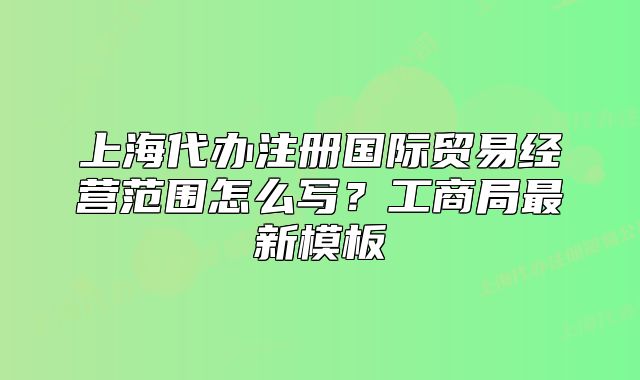 上海代辦注冊國際貿(mào)易經(jīng)營范圍怎么寫？工商局最新模板