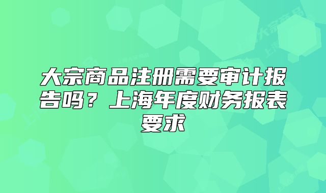 大宗商品注冊需要審計報告嗎？上海年度財務報表要求