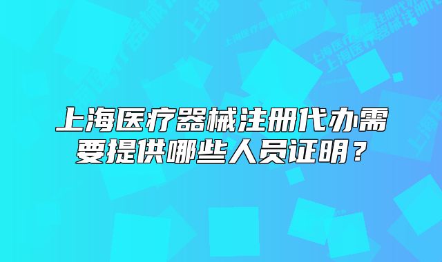 上海醫(yī)療器械注冊代辦需要提供哪些人員證明？