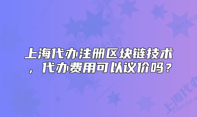 上海代辦注冊區(qū)塊鏈技術(shù)，代辦費(fèi)用可以議價(jià)嗎？