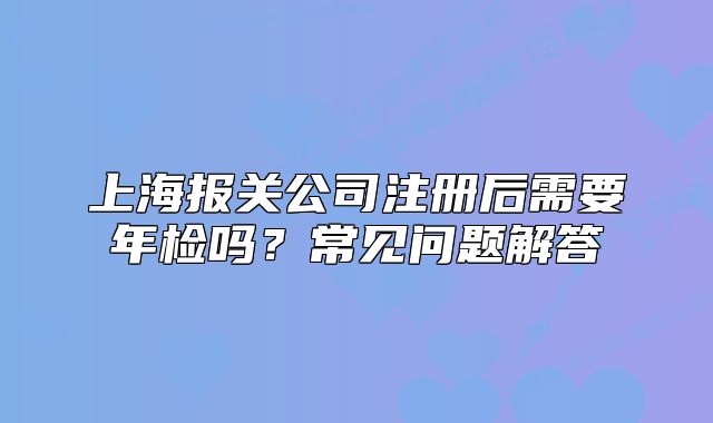 上海報(bào)關(guān)公司注冊(cè)后需要年檢嗎？常見問題解答