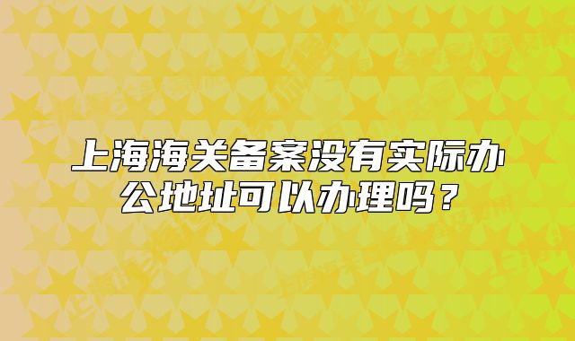 上海海關(guān)備案沒有實(shí)際辦公地址可以辦理嗎？