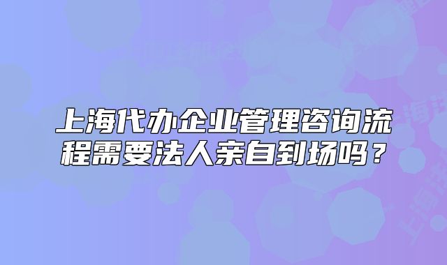 上海代辦企業(yè)管理咨詢流程需要法人親自到場嗎？