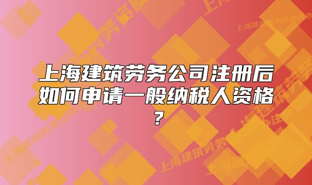 上海建筑勞務公司注冊后如何申請一般納稅人資格？