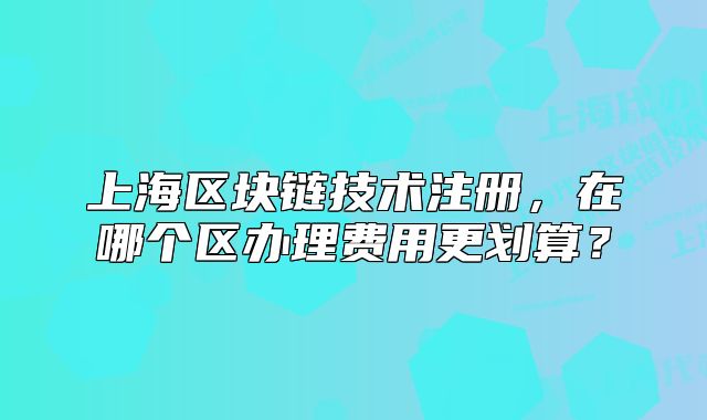 上海區(qū)塊鏈技術(shù)注冊，在哪個區(qū)辦理費用更劃算？