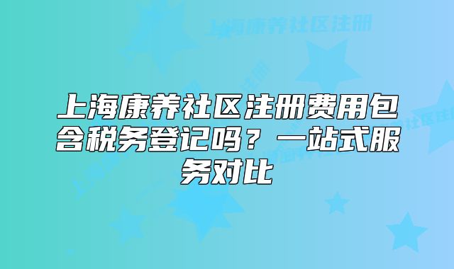 上海康養(yǎng)社區(qū)注冊費用包含稅務(wù)登記嗎？一站式服務(wù)對比