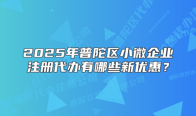 2025年普陀區(qū)小微企業(yè)注冊代辦有哪些新優(yōu)惠？